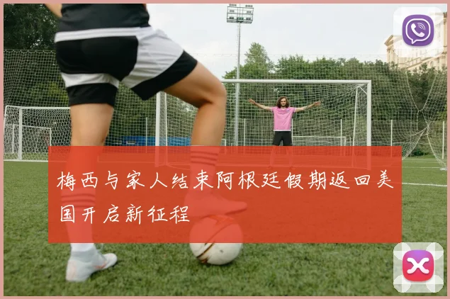 梅西与家人结束阿根廷假期返回美国开启新征程