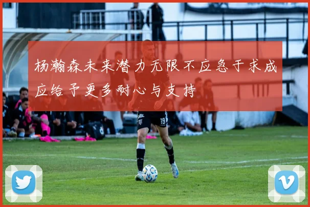 杨瀚森未来潜力无限不应急于求成应给予更多耐心与支持