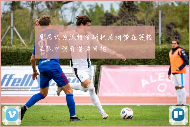 鲁尼认为沃特金斯托尼梅努在英格兰队中仍有潜力可挖