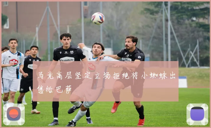 马竞高层坚定立场拒绝将小蜘蛛出售给巴萨