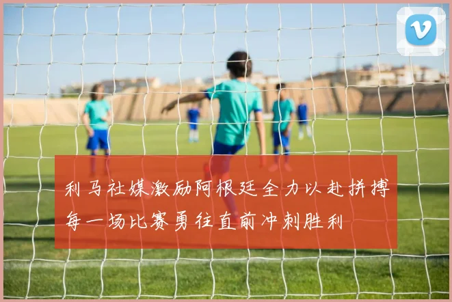 利马社媒激励阿根廷全力以赴拼搏每一场比赛勇往直前冲刺胜利