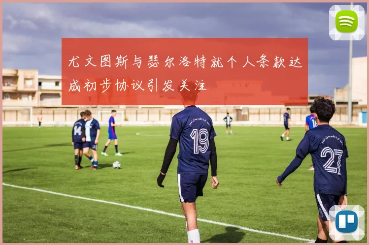 尤文图斯与瑟尔洛特就个人条款达成初步协议引发关注