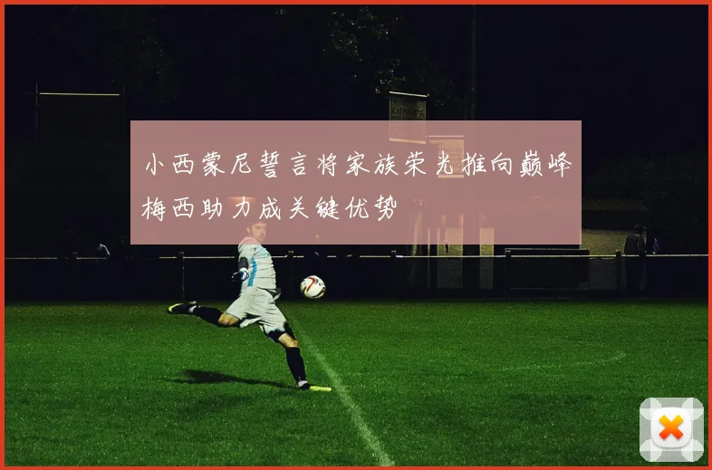小西蒙尼誓言将家族荣光推向巅峰梅西助力成关键优势
