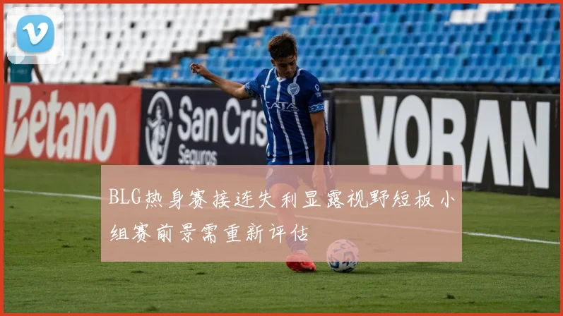 BLG热身赛接连失利显露视野短板小组赛前景需重新评估